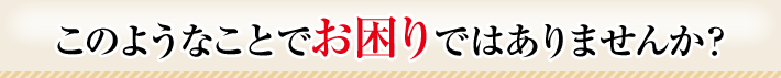 このようなことでお困りではありませんか?