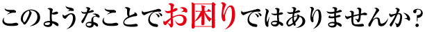 このようなことでお困りではありませんか?