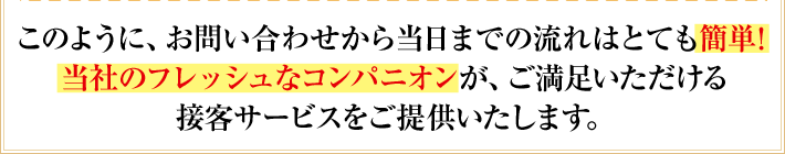 “このように、お問い合わせから当日までの流れはとても簡単!当社のフレッシュなコンパニオンが、ご満足いただける接客サービスをご提供いたします。