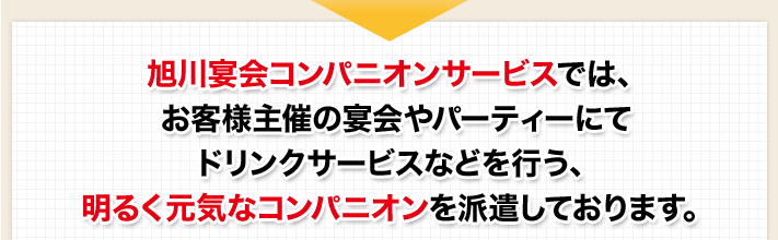 旭川宴会コンパニオンサービスでは、お客様主催の宴会やパーティーにてドリンクサービスなどを行う、明るく元気なコンパニオンを派遣しております。